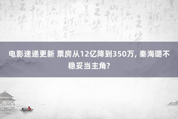 电影速递更新 票房从12亿降到350万, 秦海璐不稳妥当主角?