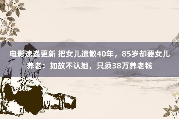 电影速递更新 把女儿遣散40年，85岁却要女儿养老：如故不认她，只须38万养老钱