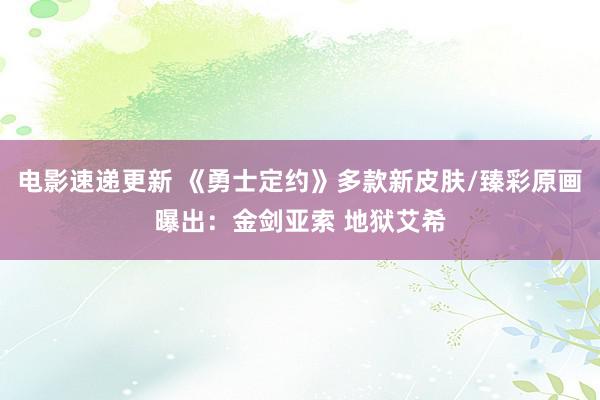 电影速递更新 《勇士定约》多款新皮肤/臻彩原画曝出：金剑亚索 地狱艾希