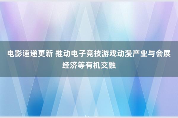 电影速递更新 推动电子竞技游戏动漫产业与会展经济等有机交融