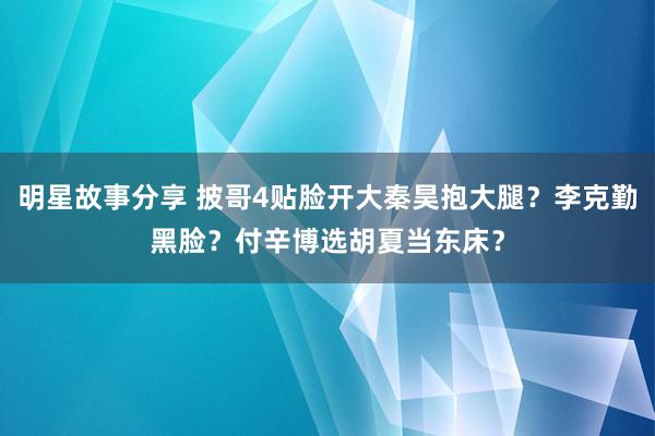 明星故事分享 披哥4贴脸开大秦昊抱大腿？李克勤黑脸？付辛博选胡夏当东床？