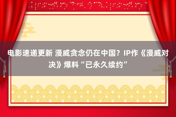 电影速递更新 漫威贪念仍在中国？IP作《漫威对决》爆料“已永久续约”