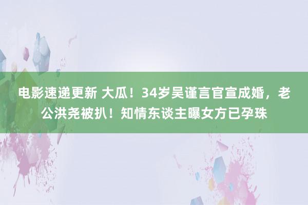 电影速递更新 大瓜！34岁吴谨言官宣成婚，老公洪尧被扒！知情东谈主曝女方已孕珠