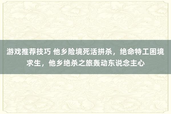 游戏推荐技巧 他乡险境死活拼杀，绝命特工困境求生，他乡绝杀之旅轰动东说念主心