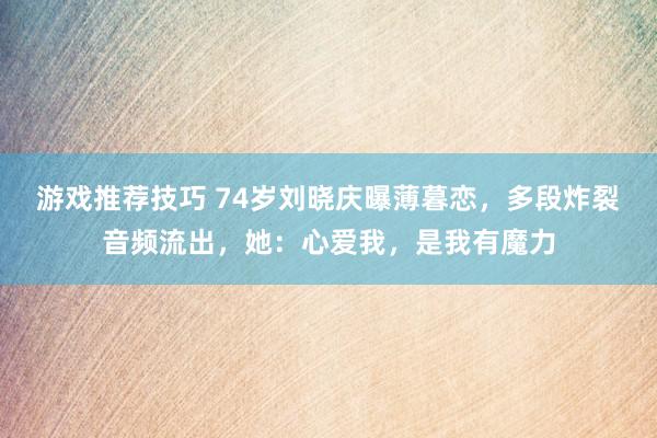 游戏推荐技巧 74岁刘晓庆曝薄暮恋，多段炸裂音频流出，她：心爱我，是我有魔力