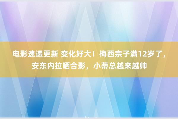 电影速递更新 变化好大！梅西宗子满12岁了，安东内拉晒合影，小蒂总越来越帅