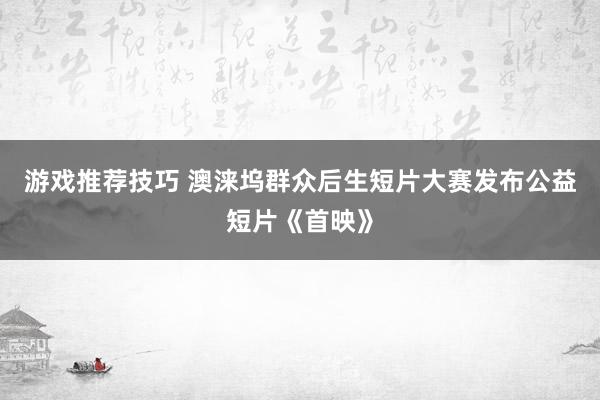 游戏推荐技巧 澳涞坞群众后生短片大赛发布公益短片《首映》