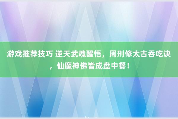 游戏推荐技巧 逆天武魂醒悟，周刑修太古吞吃诀，仙魔神佛皆成盘中餐！