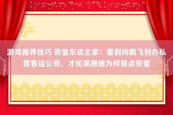 游戏推荐技巧 衖堂东谈主家：看到向鹏飞创办私营客运公司，才知吴姗姗为何弱点宋莹