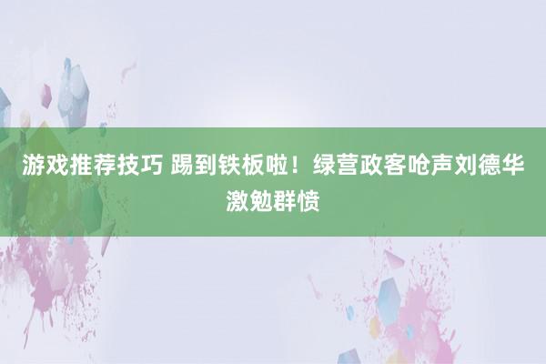 游戏推荐技巧 踢到铁板啦！绿营政客呛声刘德华激勉群愤