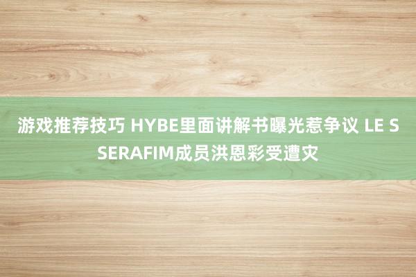 游戏推荐技巧 HYBE里面讲解书曝光惹争议 LE SSERAFIM成员洪恩彩受遭灾