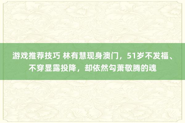 游戏推荐技巧 林有慧现身澳门，51岁不发福、不穿显露投降，却依然勾萧敬腾的魂