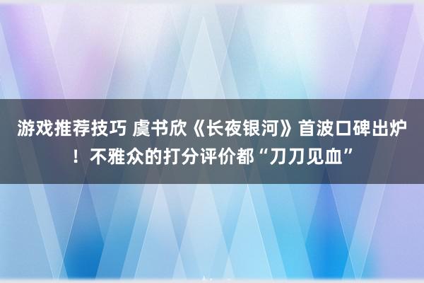 游戏推荐技巧 虞书欣《长夜银河》首波口碑出炉！不雅众的打分评价都“刀刀见血”