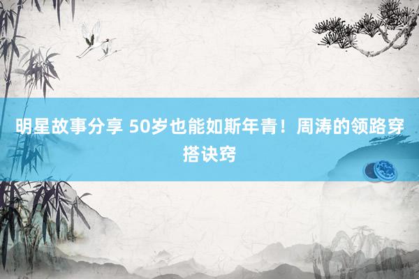 明星故事分享 50岁也能如斯年青！周涛的领路穿搭诀窍