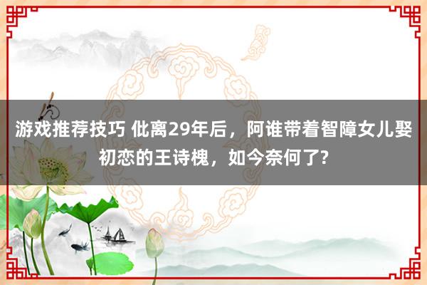 游戏推荐技巧 仳离29年后，阿谁带着智障女儿娶初恋的王诗槐，如今奈何了?