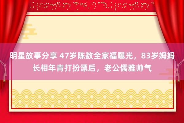 明星故事分享 47岁陈数全家福曝光，83岁姆妈长相年青打扮漂后，老公儒雅帅气