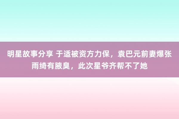 明星故事分享 于适被资方力保，袁巴元前妻爆张雨绮有腋臭，此次星爷齐帮不了她