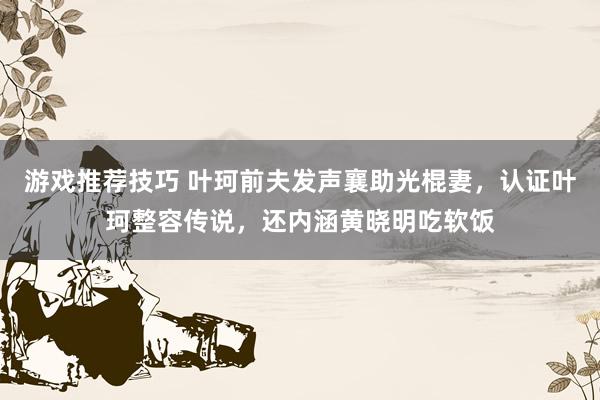 游戏推荐技巧 叶珂前夫发声襄助光棍妻，认证叶珂整容传说，还内涵黄晓明吃软饭