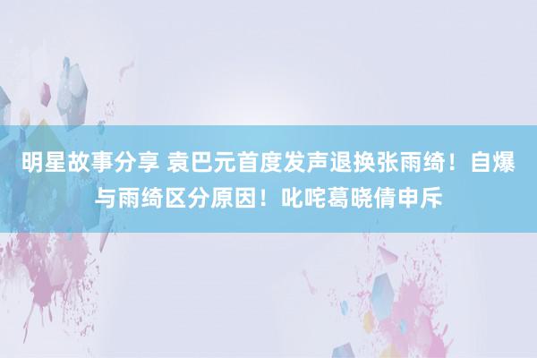 明星故事分享 袁巴元首度发声退换张雨绮！自爆与雨绮区分原因！叱咤葛晓倩申斥