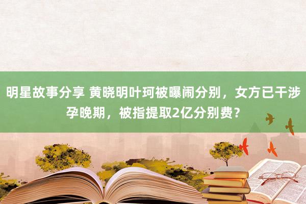 明星故事分享 黄晓明叶珂被曝闹分别，女方已干涉孕晚期，被指提取2亿分别费？