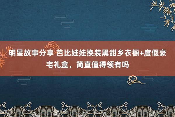 明星故事分享 芭比娃娃换装黑甜乡衣橱+度假豪宅礼盒，简直值得领有吗