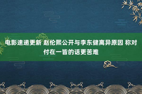 电影速递更新 赵伦熙公开与李东健离异原因 称对付在一皆的话更苦难