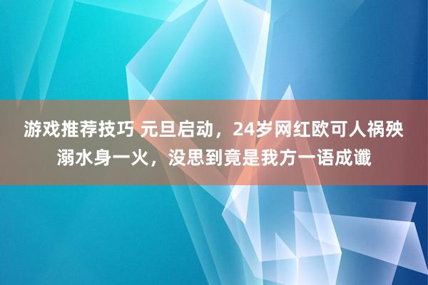 游戏推荐技巧 元旦启动，24岁网红欧可人祸殃溺水身一火，没思到竟是我方一语成谶