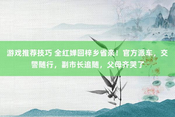 游戏推荐技巧 全红婵回梓乡省亲！官方派车，交警随行，副市长追随，父母齐哭了