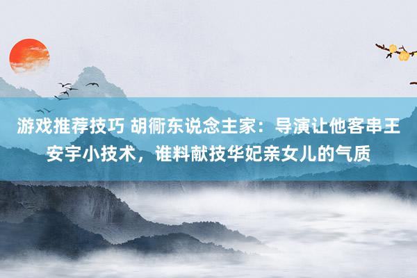 游戏推荐技巧 胡衕东说念主家：导演让他客串王安宇小技术，谁料献技华妃亲女儿的气质