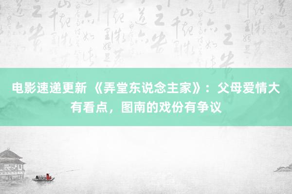 电影速递更新 《弄堂东说念主家》：父母爱情大有看点，图南的戏份有争议