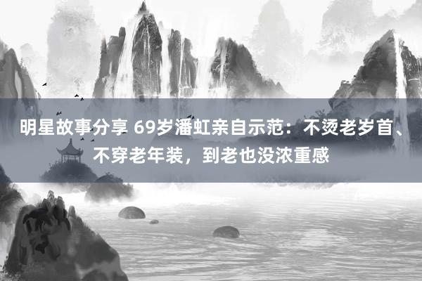 明星故事分享 69岁潘虹亲自示范：不烫老岁首、不穿老年装，到老也没浓重感