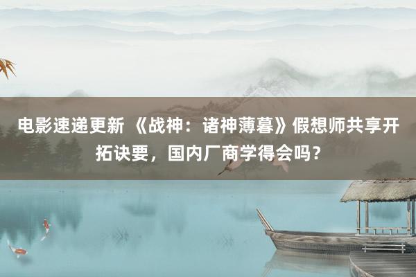 电影速递更新 《战神：诸神薄暮》假想师共享开拓诀要，国内厂商学得会吗？