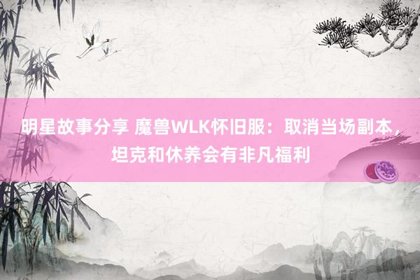 明星故事分享 魔兽WLK怀旧服：取消当场副本，坦克和休养会有非凡福利