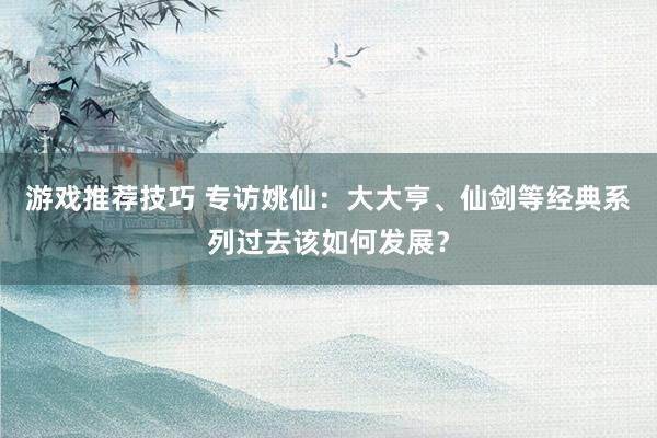 游戏推荐技巧 专访姚仙：大大亨、仙剑等经典系列过去该如何发展？