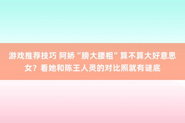 游戏推荐技巧 阿娇“膀大腰粗”算不算大好意思女？看她和陈王人灵的对比照就有谜底