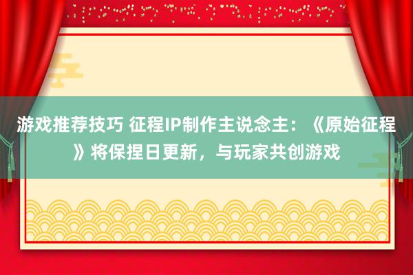 游戏推荐技巧 征程IP制作主说念主：《原始征程》将保捏日更新，与玩家共创游戏