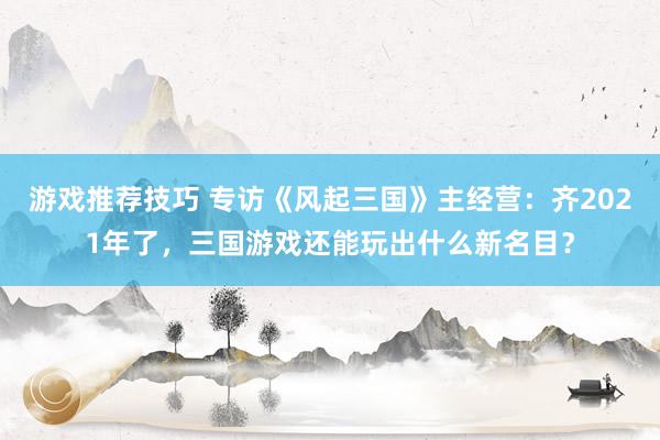 游戏推荐技巧 专访《风起三国》主经营：齐2021年了，三国游戏还能玩出什么新名目？