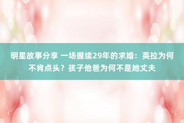 明星故事分享 一场握续29年的求婚：英拉为何不肯点头？孩子他爸为何不是她丈夫