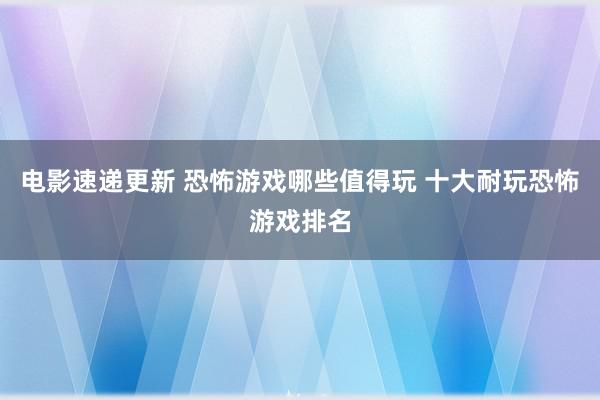 电影速递更新 恐怖游戏哪些值得玩 十大耐玩恐怖游戏排名