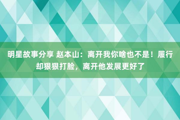 明星故事分享 赵本山：离开我你啥也不是！履行却狠狠打脸，离开他发展更好了