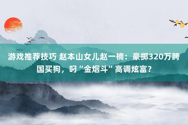 游戏推荐技巧 赵本山女儿赵一楠：豪掷320万跨国买狗，叼“金烟斗”高调炫富？