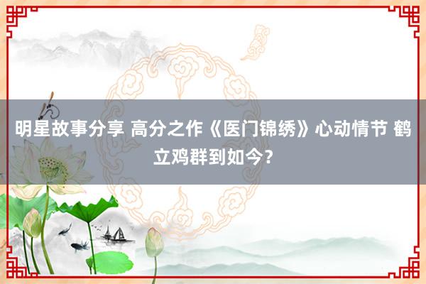 明星故事分享 高分之作《医门锦绣》心动情节 鹤立鸡群到如今？