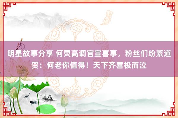 明星故事分享 何炅高调官宣喜事，粉丝们纷繁道贺：何老你值得！天下齐喜极而泣