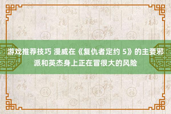 游戏推荐技巧 漫威在《复仇者定约 5》的主要邪派和英杰身上正在冒很大的风险