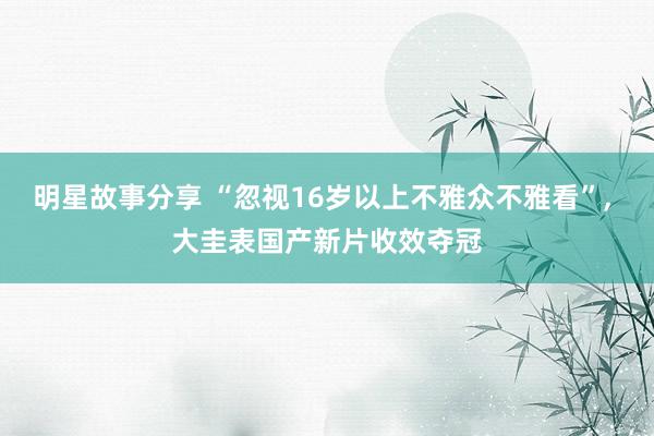 明星故事分享 “忽视16岁以上不雅众不雅看”, 大圭表国产新片收效夺冠