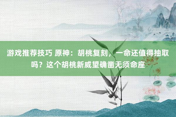 游戏推荐技巧 原神：胡桃复刻，一命还值得抽取吗？这个胡桃新威望确凿无须命座