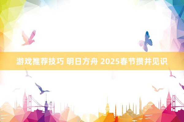 游戏推荐技巧 明日方舟 2025春节攒井见识