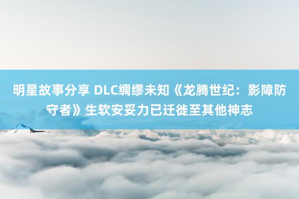 明星故事分享 DLC绸缪未知《龙腾世纪：影障防守者》生软安妥力已迁徙至其他神志