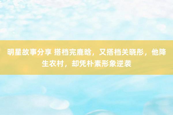 明星故事分享 搭档完鹿晗，又搭档关晓彤，他降生农村，却凭朴素形象逆袭