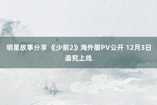 明星故事分享 《少前2》海外服PV公开 12月3日追究上线